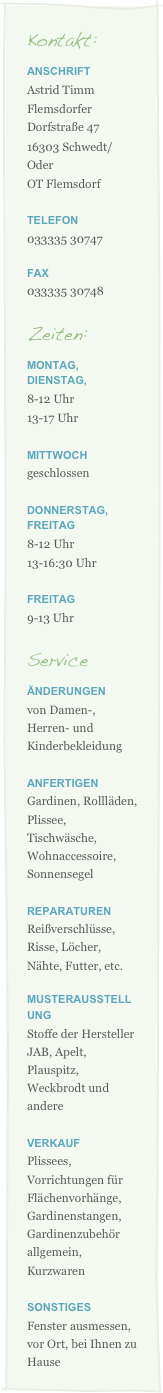 Kontakt:
ANSCHRIFT
Astrid Timm
Flemsdorfer Dorfstraße 47
16303 Schwedt/Oder
OT Flemsdorf

Telefon
033335 30747

Fax
033335 30748

Zeiten:
Montag, Dienstag, 
8-12 Uhr 
13-17 Uhr

Mittwoch
geschlossen

Donnerstag, Freitag 
8-12 Uhr 
13-16:30 Uhr

Freitag 
9-13 Uhr 

Service
Änderungen
von Damen-, Herren- und Kinderbekleidung  

Anfertigen
Gardinen, Rollläden, Plissee, Tischwäsche, Wohnaccessoire, Sonnensegel

Reparaturen
Reißverschlüsse, Risse, Löcher, Nähte, Futter, etc.

Musterausstellung 
Stoffe der Hersteller JAB, Apelt, Plauspitz, Weckbrodt und andere

Verkauf
Plissees, Vorrichtungen für Flächenvorhänge, Gardinenstangen, Gardinenzubehör  allgemein, Kurzwaren

Sonstiges
Fenster ausmessen, vor Ort, bei Ihnen zu Hause